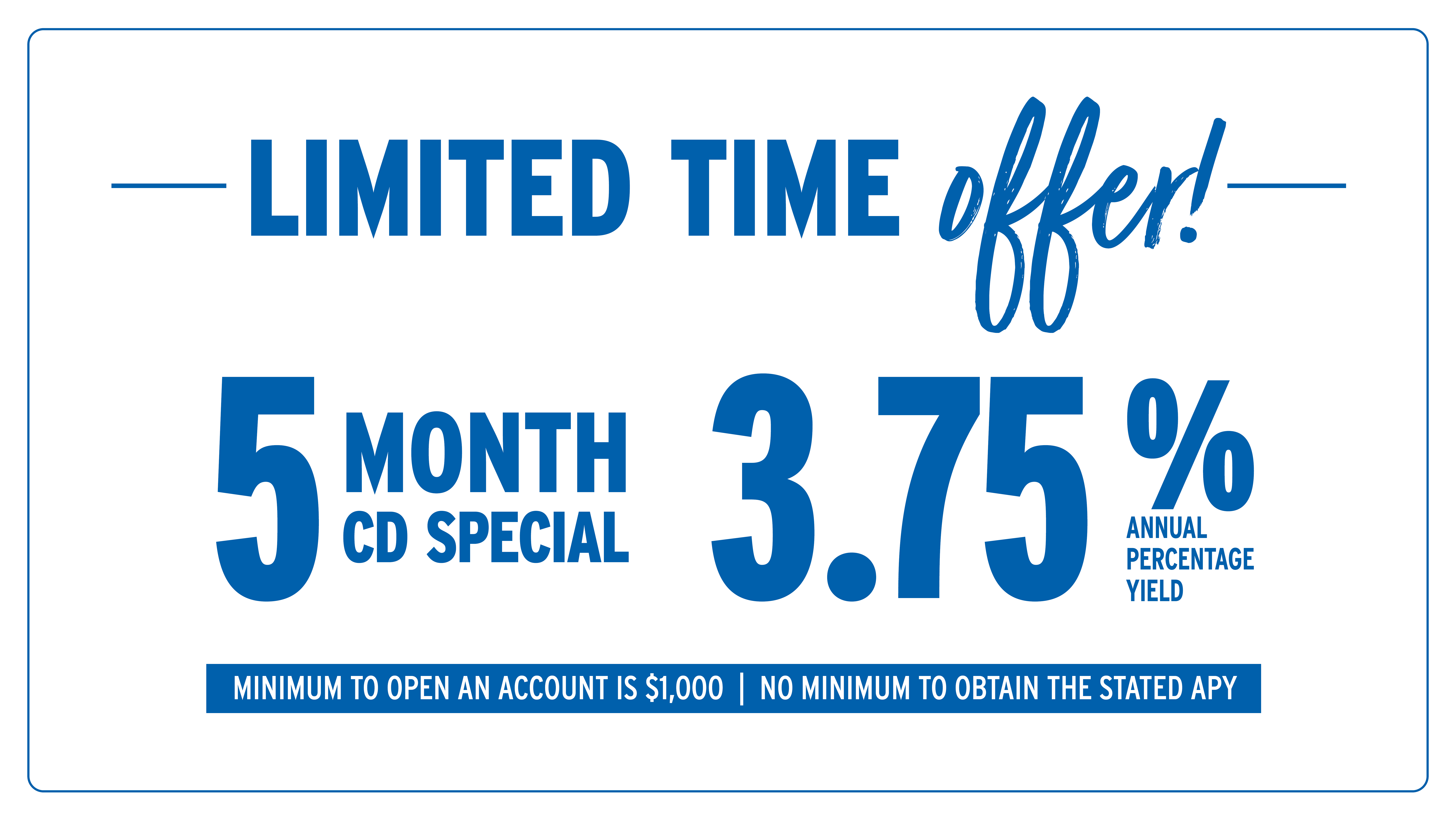 Limited time offer! 5 Month CD Special at 3.75% Annual Percentage Yield. Minimum to open an account is $1,000. No minimum to obtain the stated APY.