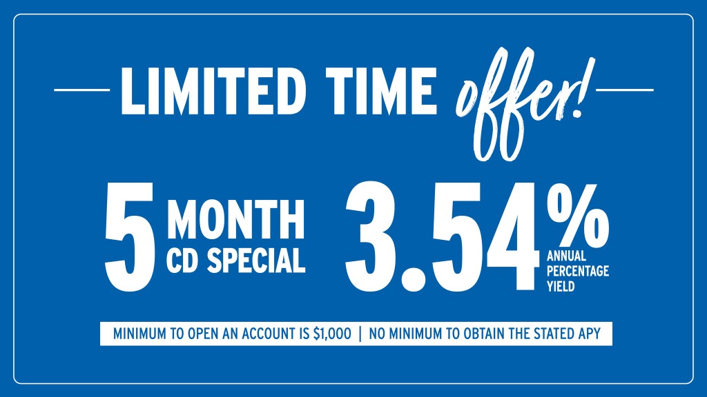 Limited-time offer! 5 Month CD Special at 3.54% Annual Percentage Yield.* Minimum to open an account is $1,000. No minimum to obtain the stated APY.