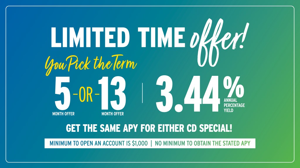 Limited time offer! You pick the term: 5 or 13 month at 3.44% Annual Percentage Yield. Get the same APY for either CD special. Minimum to open account is $1,000. No minimum to obtain the stated APY.