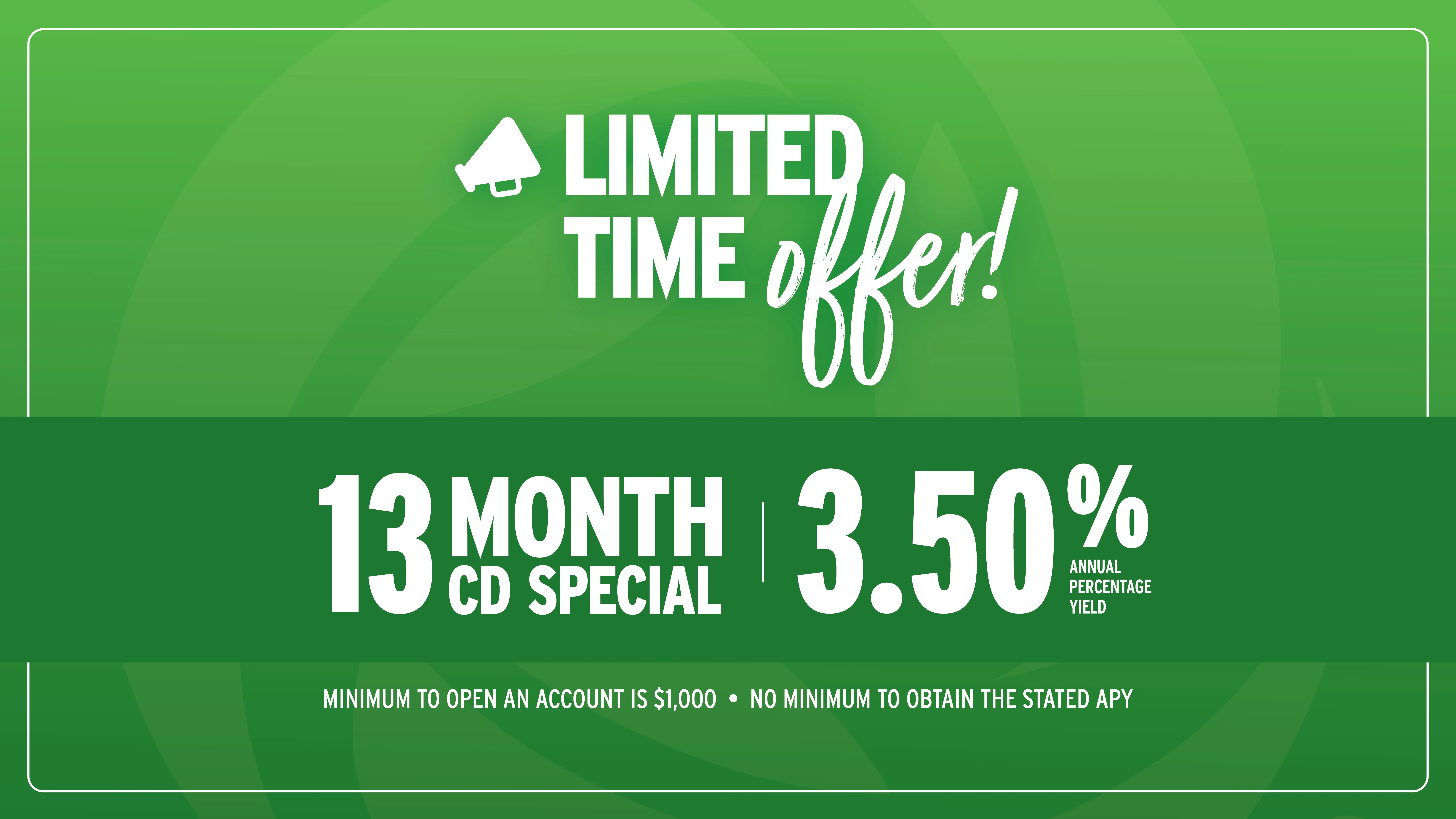 Limited-time offer! 13 Month CD Special at 3.50% Annual Percentage Yield. Minimum to open an account is $1,000. No minimum to obtain the stated APY.