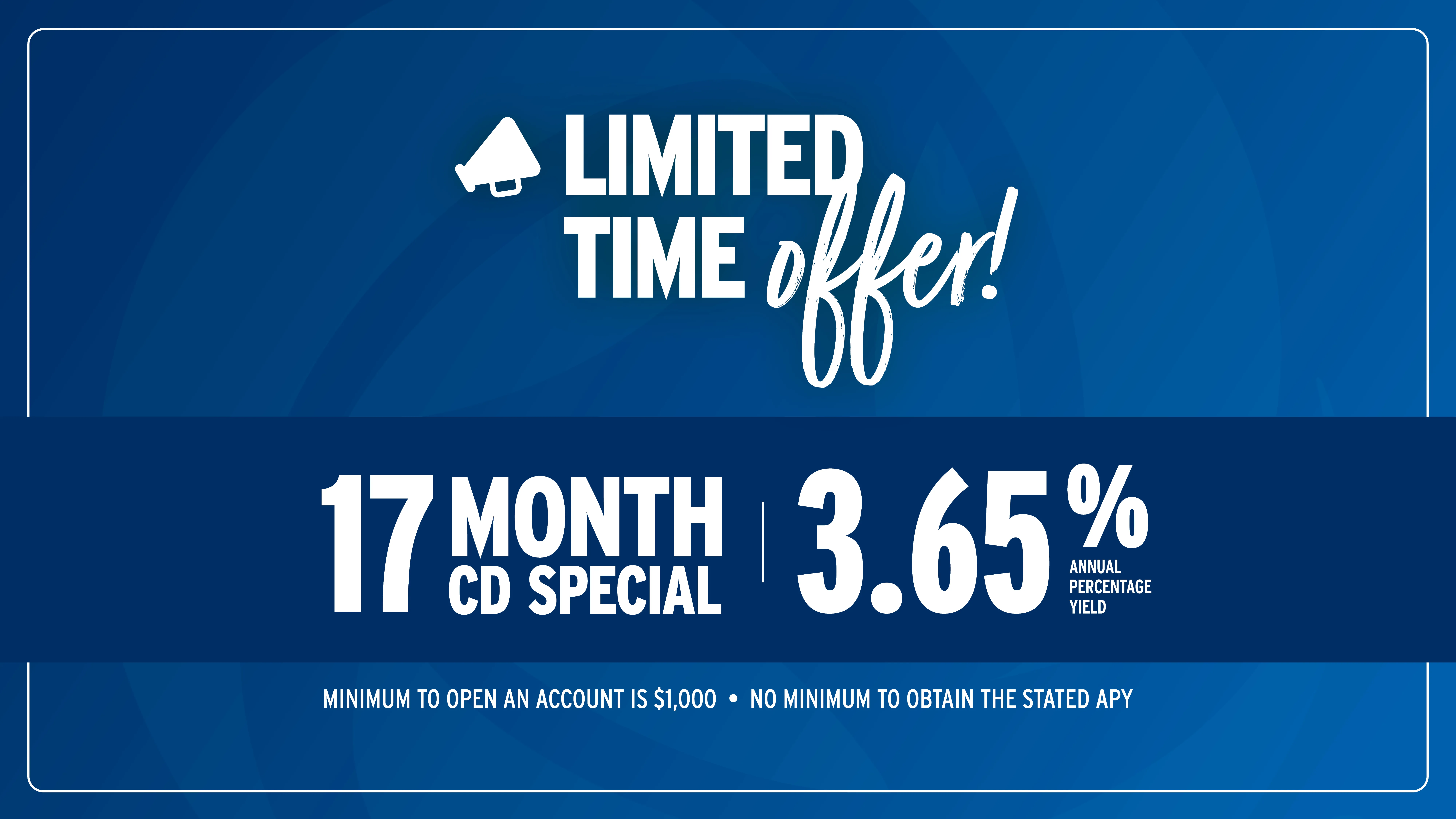 Limited-time offer! 17 Month CD Special at 3.65% Annual Percentage Yield. Minimum to open an account is $1,000. No minimum to obtain the stated APY.
