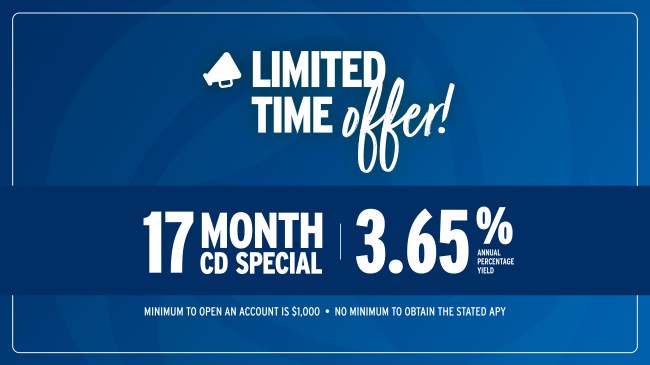 Limited-time offer! 17 Month CD Special at 3.65% Annual Percentage Yield. Minimum to open an account is $1,000. No minimum to obtain the stated APY.