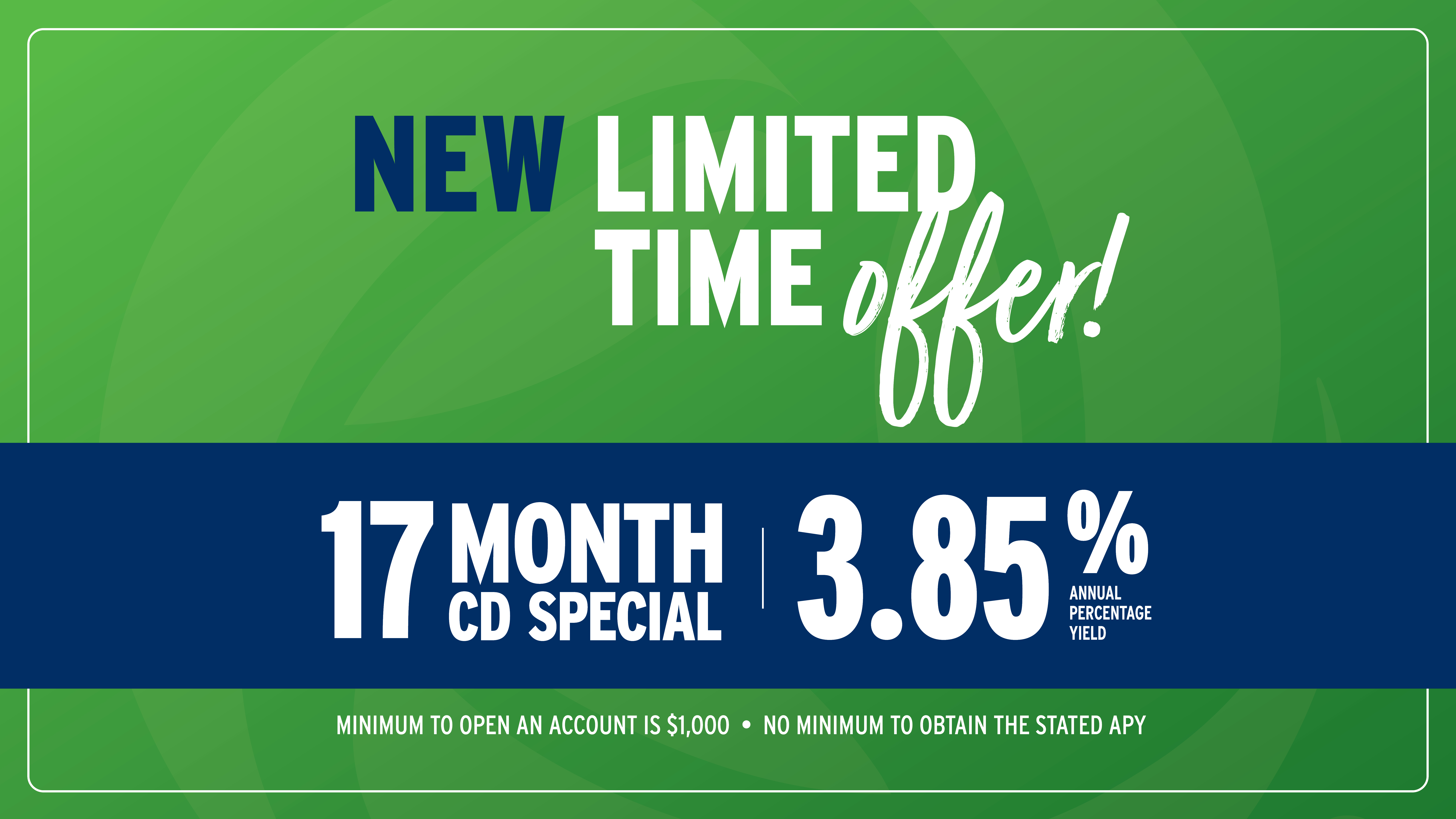 New Limited-Time Offer! 17 Month CD Special at 3.85% Annual Percentage Yield. Minimum to open an account is $1,000. No minimum to obtain the stated APY.